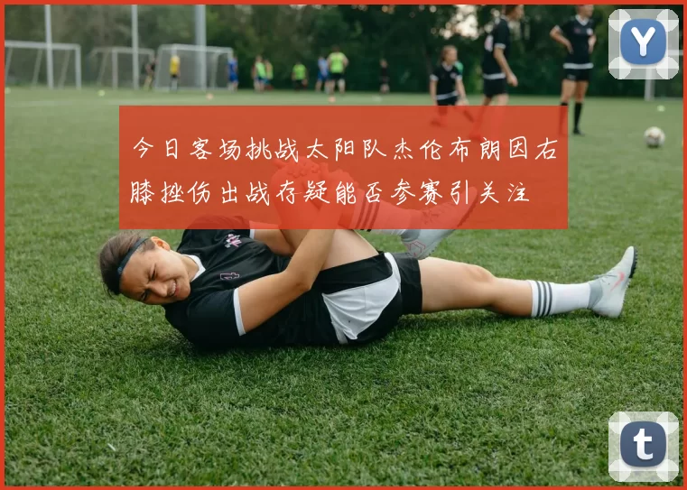 今日客场挑战太阳队杰伦布朗因右膝挫伤出战存疑能否参赛引关注
