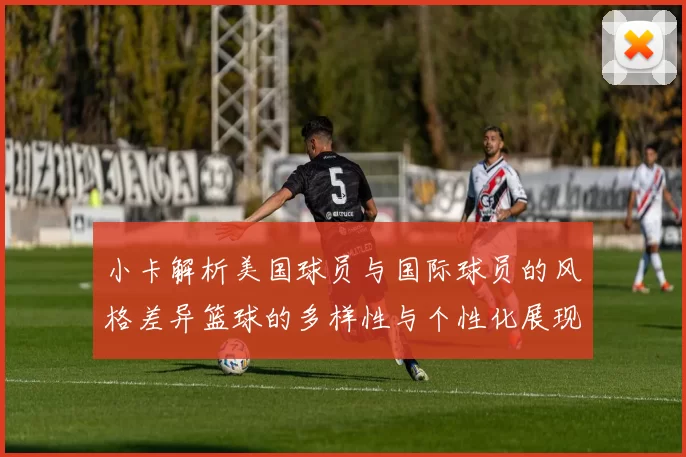 小卡解析美国球员与国际球员的风格差异篮球的多样性与个性化展现