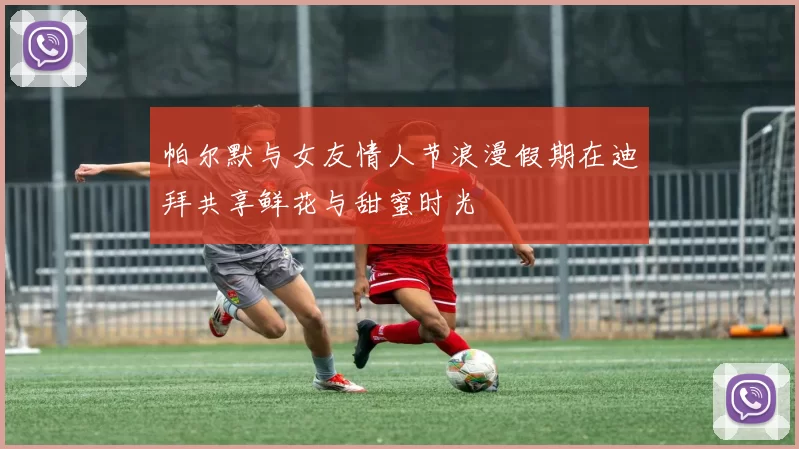 帕尔默与女友情人节浪漫假期在迪拜共享鲜花与甜蜜时光