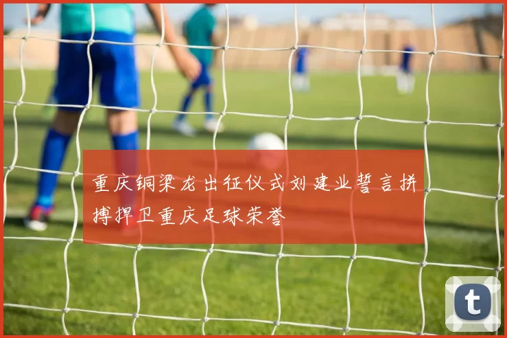 重庆铜梁龙出征仪式刘建业誓言拼搏捍卫重庆足球荣誉