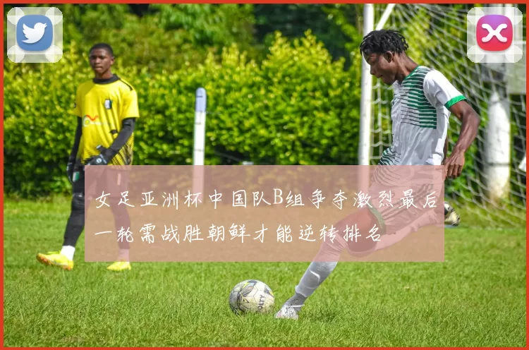 女足亚洲杯中国队B组争夺激烈最后一轮需战胜朝鲜才能逆转排名