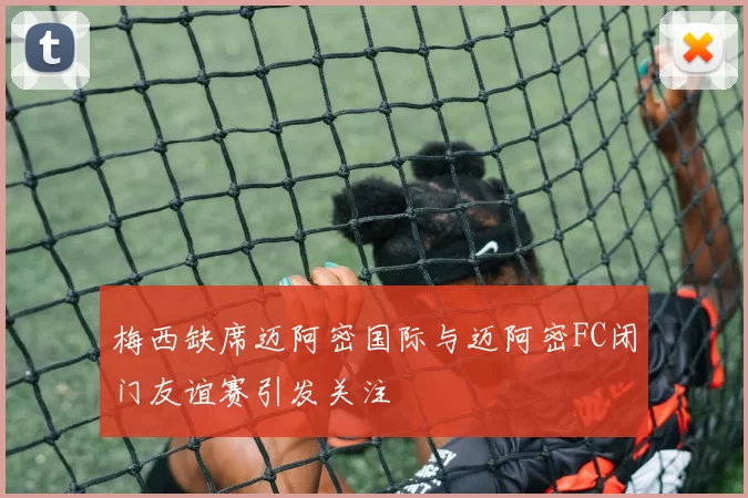 梅西缺席迈阿密国际与迈阿密FC闭门友谊赛引发关注