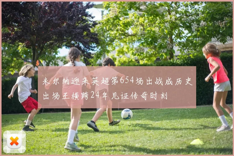 米尔纳迎来英超第654场出战成历史出场王横跨24年见证传奇时刻