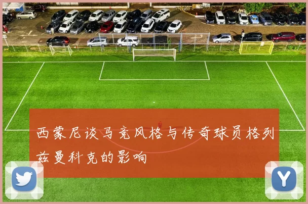 西蒙尼谈马竞风格与传奇球员格列兹曼科克的影响