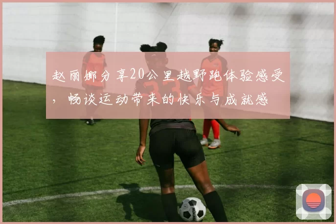 赵丽娜分享20公里越野跑体验感受，畅谈运动带来的快乐与成就感
