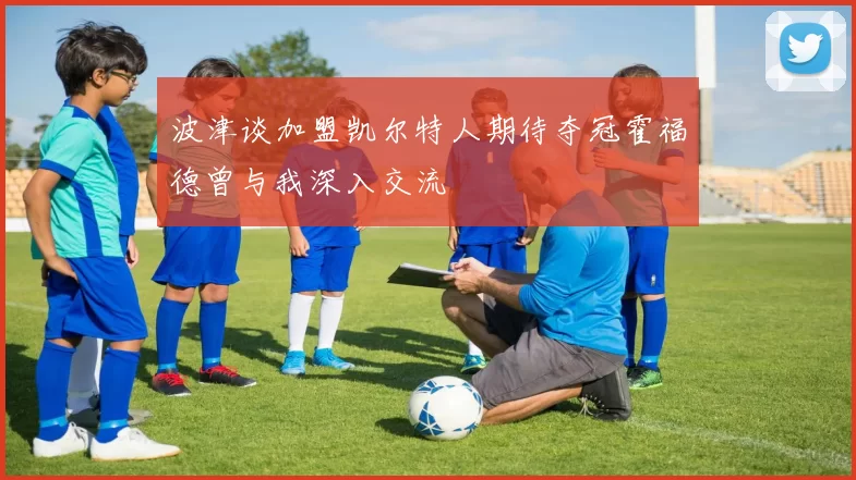 波津谈加盟凯尔特人期待夺冠霍福德曾与我深入交流