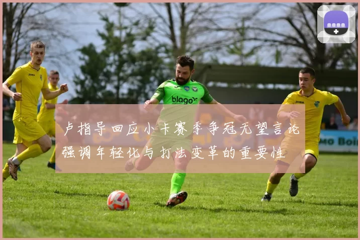 卢指导回应小卡赛季争冠无望言论强调年轻化与打法变革的重要性