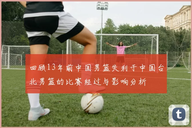 回顾13年前中国男篮失利于中国台北男篮的比赛经过与影响分析