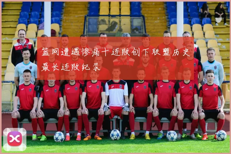 篮网遭遇惨痛十连败创下联盟历史最长连败纪录