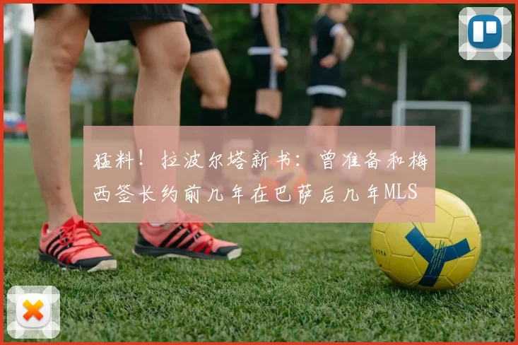 猛料！拉波尔塔新书：曾准备和梅西签长约前几年在巴萨后几年MLS