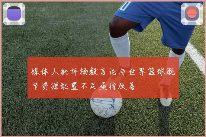 媒体人批评杨毅言论与世界篮球脱节资源配置不足亟待改善