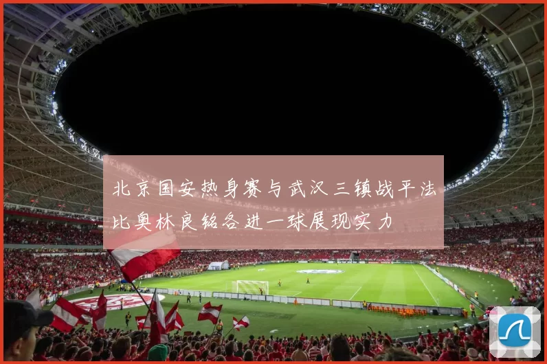 北京国安热身赛与武汉三镇战平法比奥林良铭各进一球展现实力