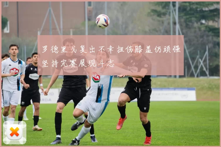 罗德里戈复出不幸扭伤膝盖仍顽强坚持完赛展现斗志