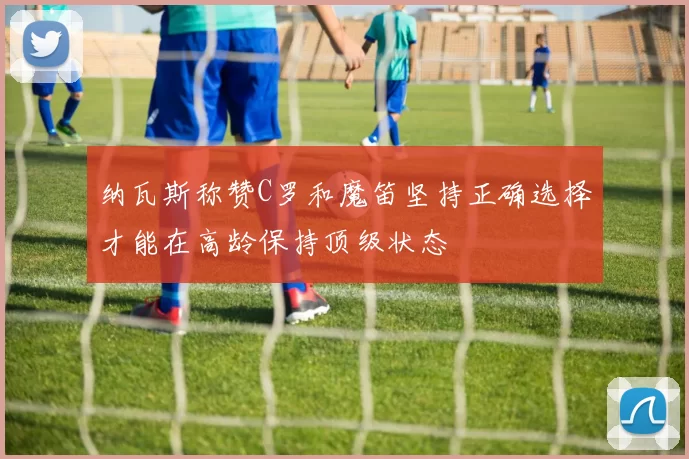 纳瓦斯称赞C罗和魔笛坚持正确选择才能在高龄保持顶级状态