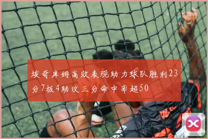 埃奇库姆高效表现助力球队胜利23分7板4助攻三分命中率超50