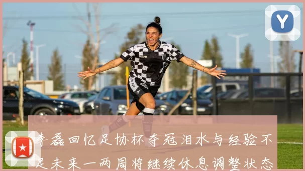 李磊回忆足协杯夺冠泪水与经验不足未来一两周将继续休息调整状态