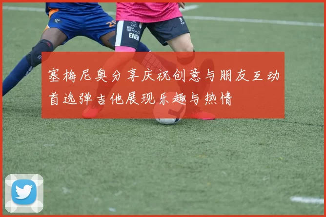 塞梅尼奥分享庆祝创意与朋友互动首选弹吉他展现乐趣与热情