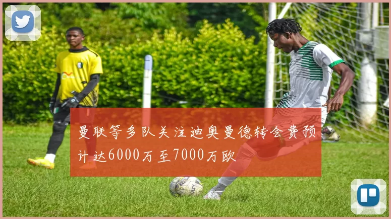 曼联等多队关注迪奥曼德转会费预计达6000万至7000万欧