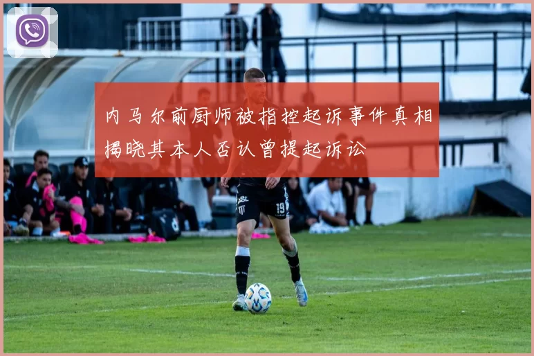 内马尔前厨师被指控起诉事件真相揭晓其本人否认曾提起诉讼